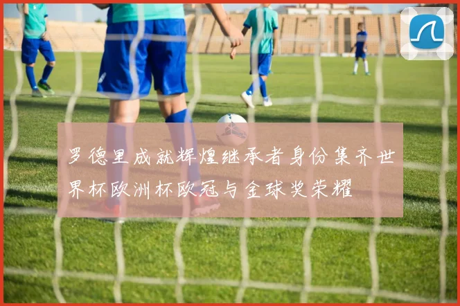 罗德里成就辉煌继承者身份集齐世界杯欧洲杯欧冠与金球奖荣耀