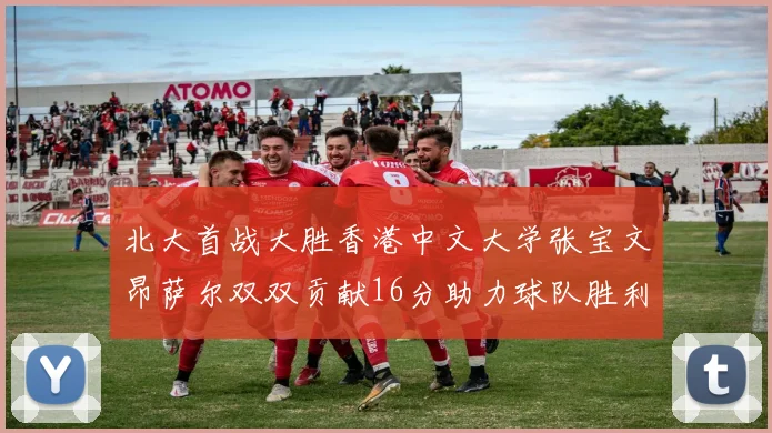 北大首战大胜香港中文大学张宝文昂萨尔双双贡献16分助力球队胜利