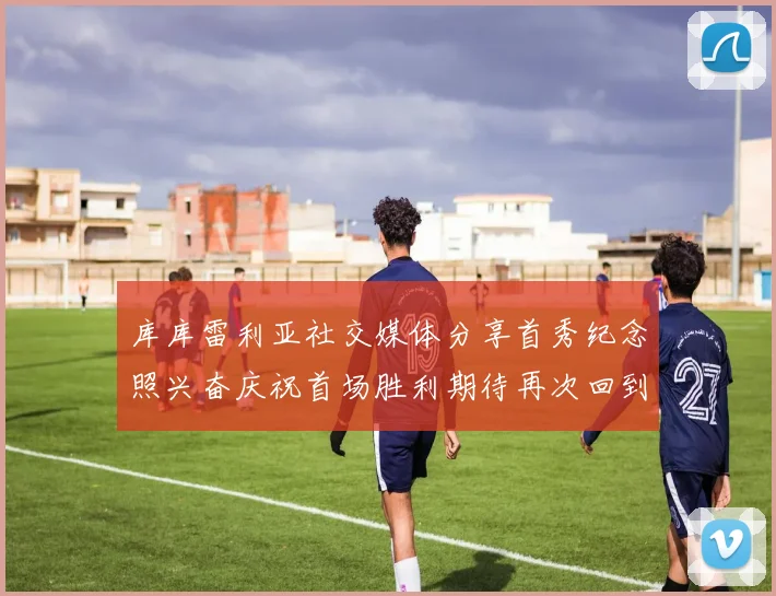 库库雷利亚社交媒体分享首秀纪念照兴奋庆祝首场胜利期待再次回到伯纳乌