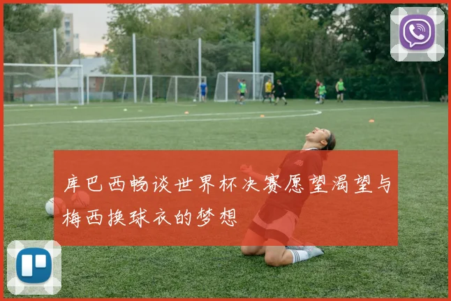 库巴西畅谈世界杯决赛愿望渴望与梅西换球衣的梦想