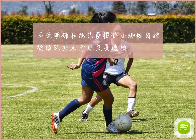 马竞明确拒绝巴萨报价小蜘蛛将继续留队并未考虑交易选项