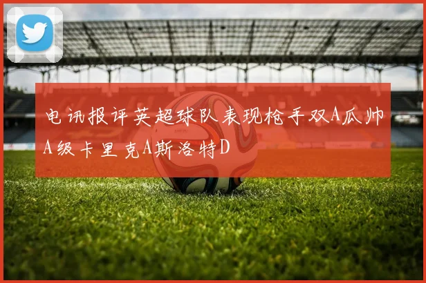 电讯报评英超球队表现枪手双A瓜帅A级卡里克A斯洛特D