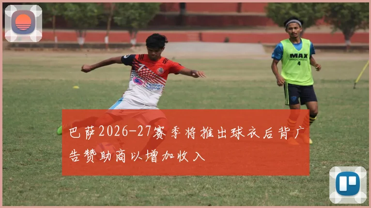 巴萨2026-27赛季将推出球衣后背广告赞助商以增加收入