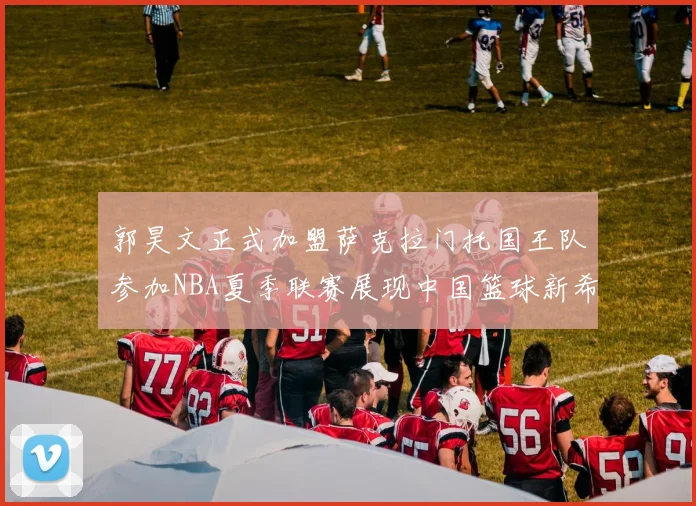 郭昊文正式加盟萨克拉门托国王队参加NBA夏季联赛展现中国篮球新希望