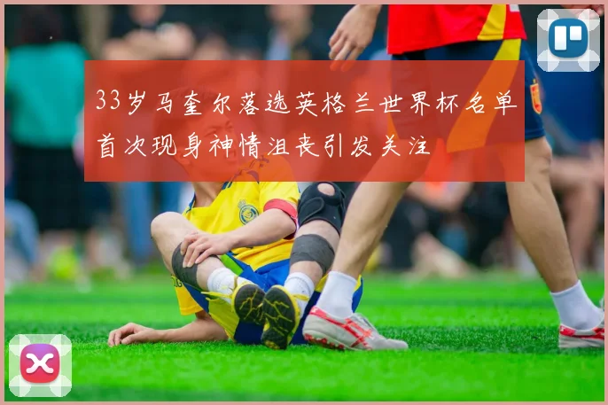 33岁马奎尔落选英格兰世界杯名单首次现身神情沮丧引发关注