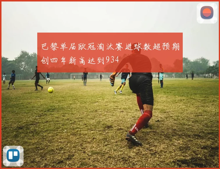 巴黎单届欧冠淘汰赛进球数超预期创四年新高达到934