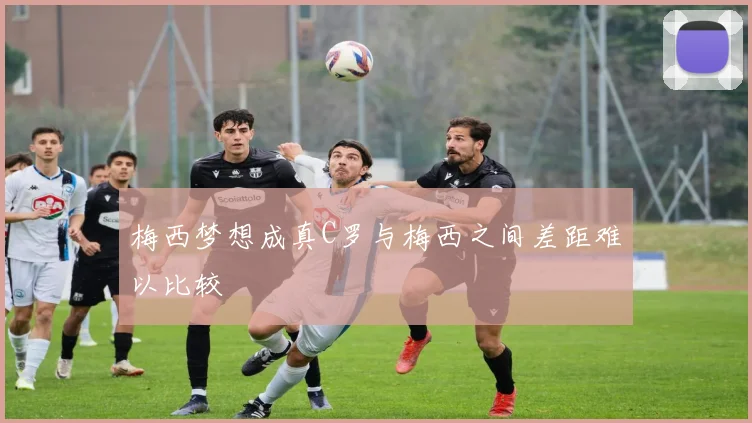 梅西梦想成真C罗与梅西之间差距难以比较