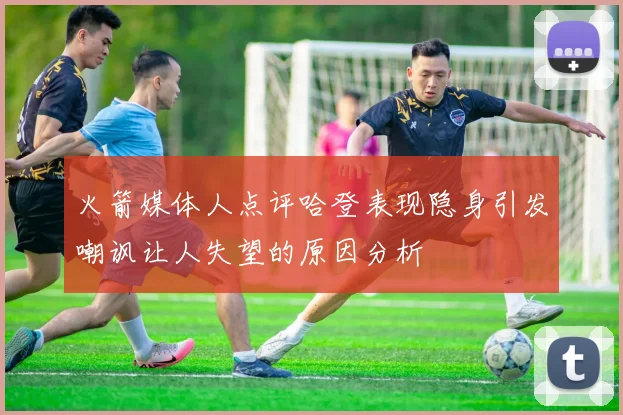 火箭媒体人点评哈登表现隐身引发嘲讽让人失望的原因分析