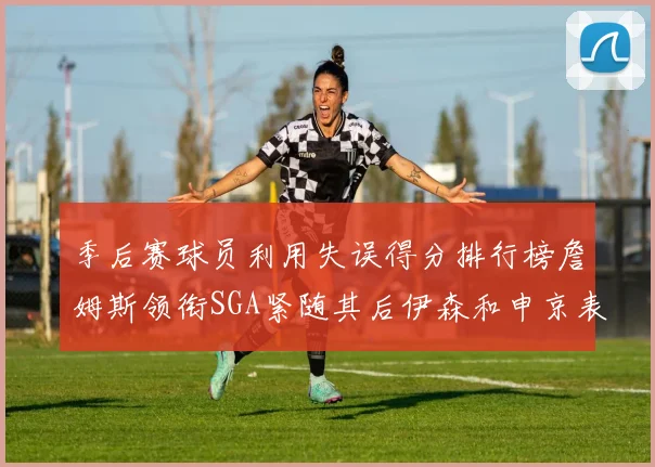 季后赛球员利用失误得分排行榜詹姆斯领衔SGA紧随其后伊森和申京表现不俗