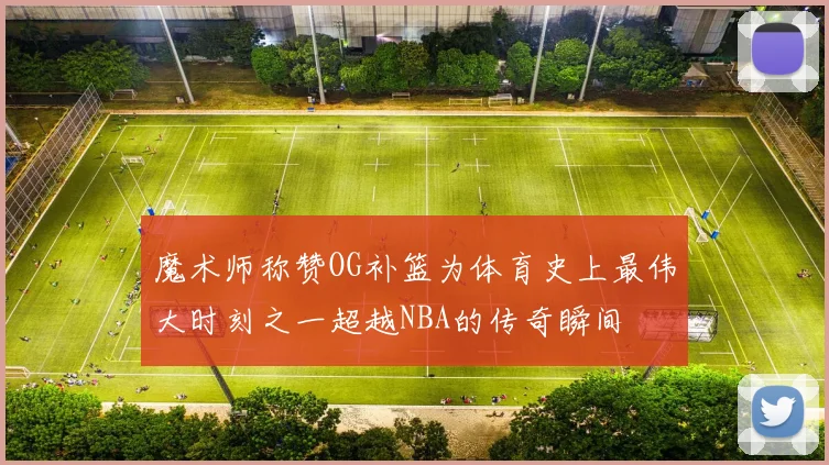 魔术师称赞OG补篮为体育史上最伟大时刻之一超越NBA的传奇瞬间