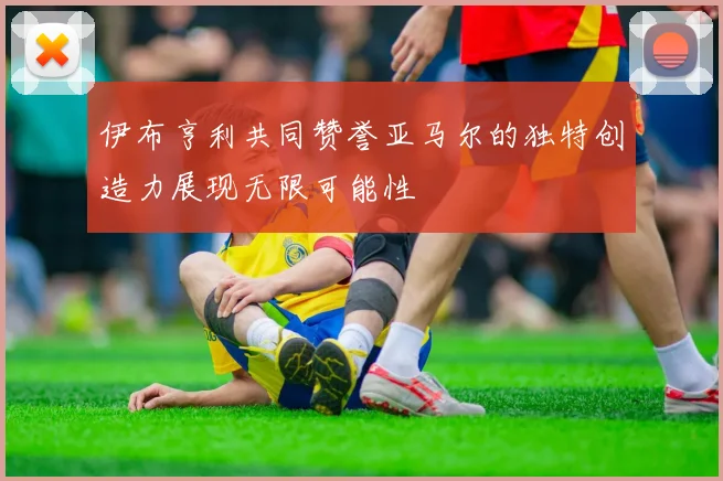 伊布亨利共同赞誉亚马尔的独特创造力展现无限可能性