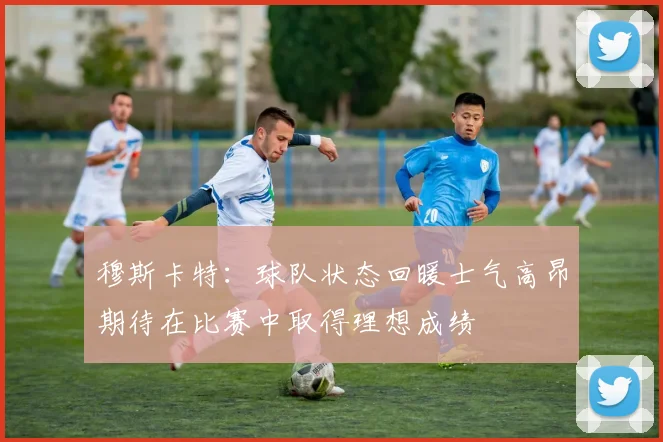 穆斯卡特：球队状态回暖士气高昂期待在比赛中取得理想成绩