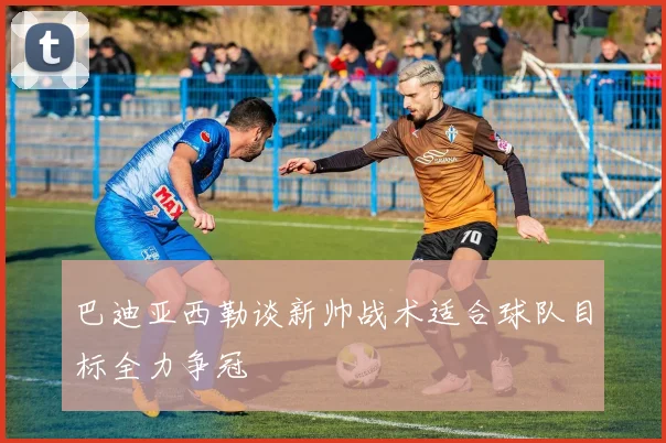 巴迪亚西勒谈新帅战术适合球队目标全力争冠