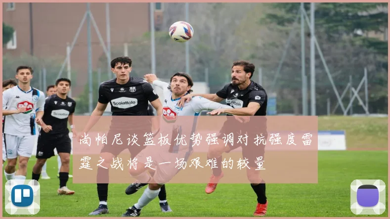 尚帕尼谈篮板优势强调对抗强度雷霆之战将是一场艰难的较量