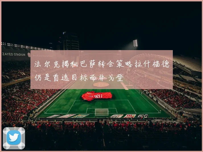 法尔克揭秘巴萨转会策略拉什福德仍是首选目标而非戈登