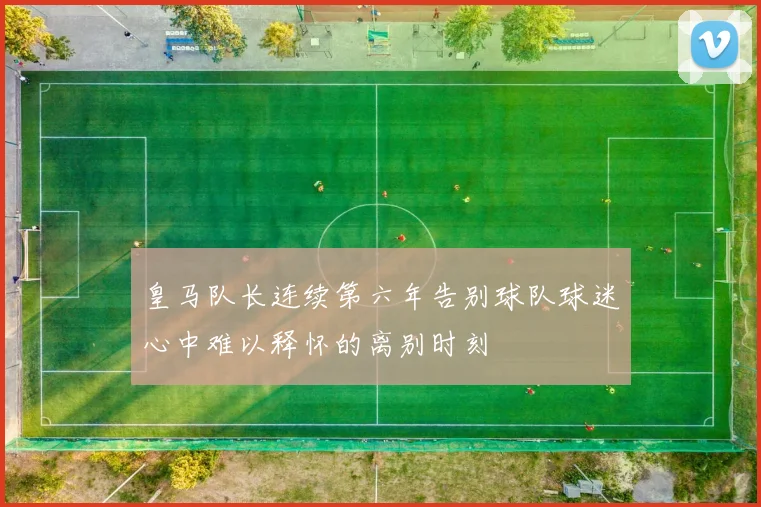 皇马队长连续第六年告别球队球迷心中难以释怀的离别时刻