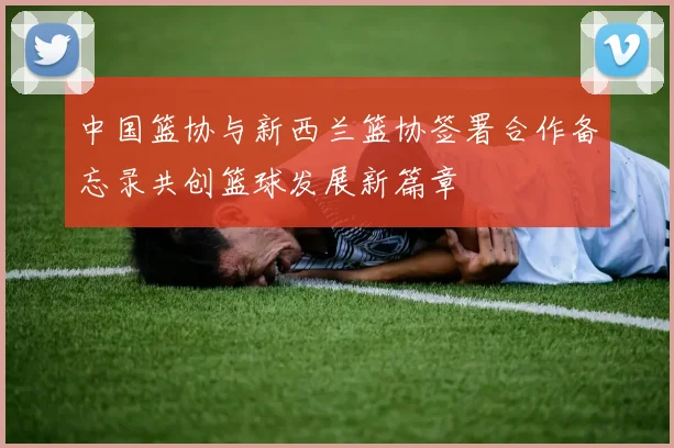 中国篮协与新西兰篮协签署合作备忘录共创篮球发展新篇章